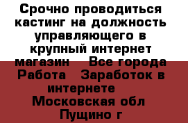 Срочно проводиться кастинг на должность управляющего в крупный интернет-магазин. - Все города Работа » Заработок в интернете   . Московская обл.,Пущино г.